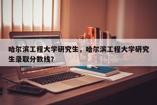 哈尔滨工程大学研究生,哈尔滨工程大学研究生录取分数线?