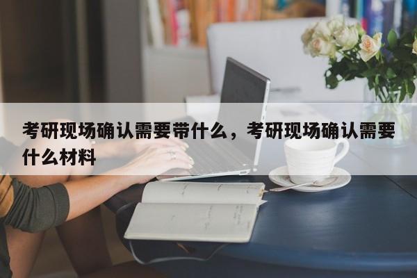 考研现场确认需要带什么,考研现场确认需要什么材料