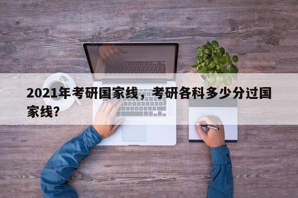 2021年考研国家线,考研各科多少分过国家线?