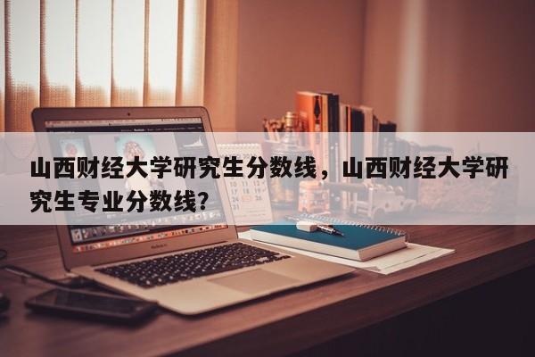 山西财经大学研究生分数线,山西财经大学研究生专业分数线?