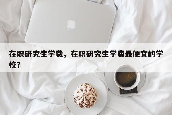 在职研究生学费,在职研究生学费最便宜的学校?