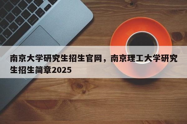 南京大学研究生招生官网,南京理工大学研究生招生简章2025