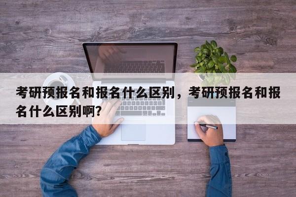 考研预报名和报名什么区别,考研预报名和报名什么区别啊?