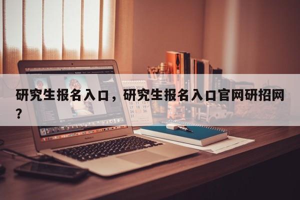 研究生报名入口,研究生报名入口官网研招网?