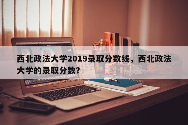 西北政法大学2019录取分数线,西北政法大学的录取分数?