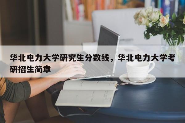 华北电力大学研究生分数线,华北电力大学考研招生简章