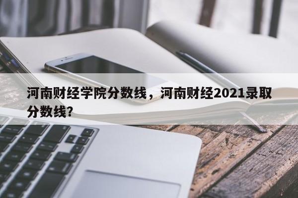 河南财经学院分数线,河南财经2021录取分数线?
