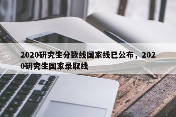 2020研究生分数线国家线已公布,2020研究生国家录取线