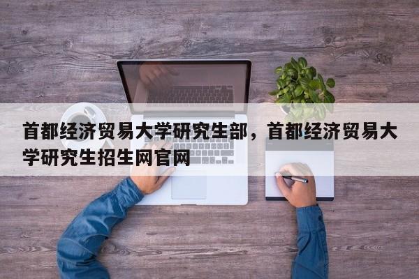 首都经济贸易大学研究生部,首都经济贸易大学研究生招生网官网