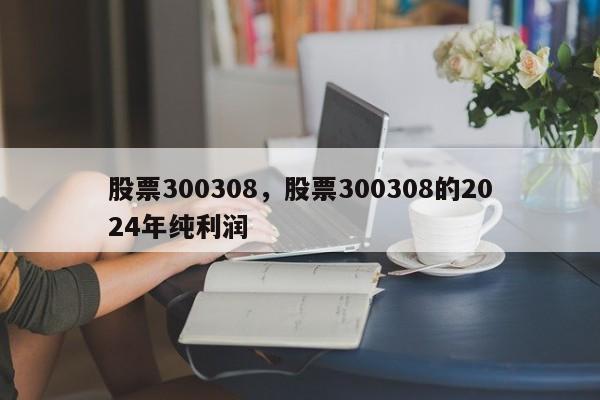 股票300308,股票300308的2024年纯利润