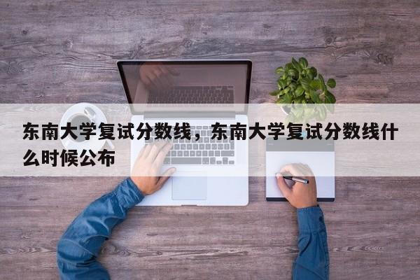 东南大学复试分数线,东南大学复试分数线什么时候公布
