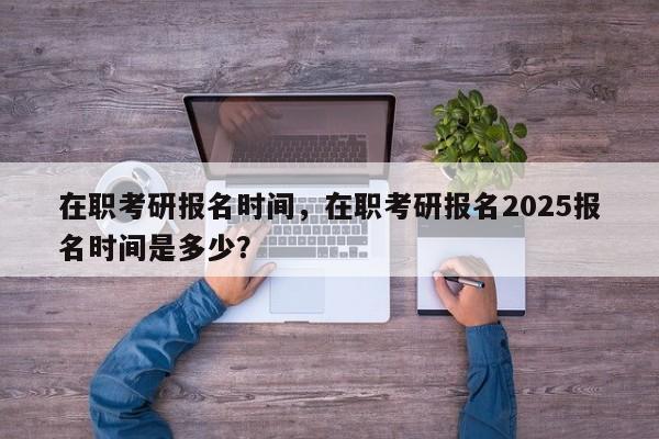 在职考研报名时间,在职考研报名2025报名时间是多少?