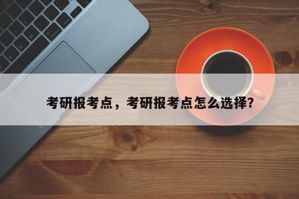 考研报考点,考研报考点怎么选择?