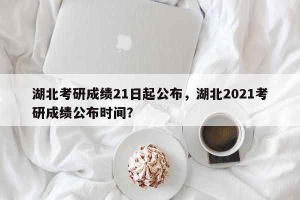 湖北考研成绩21日起公布,湖北2021考研成绩公布时间?