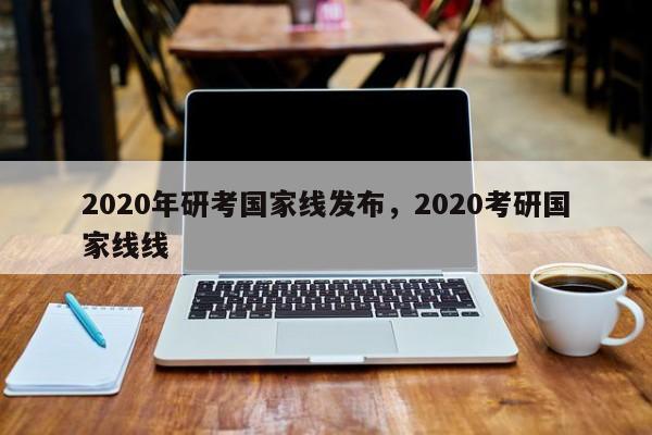 2020年研考国家线发布,2020考研国家线线