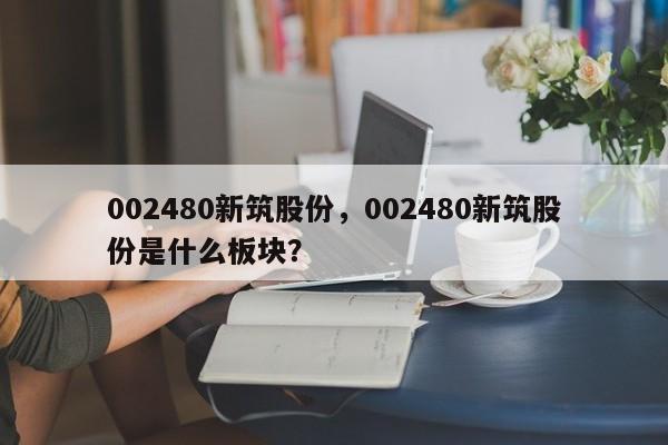 002480新筑股份,002480新筑股份是什么板块?