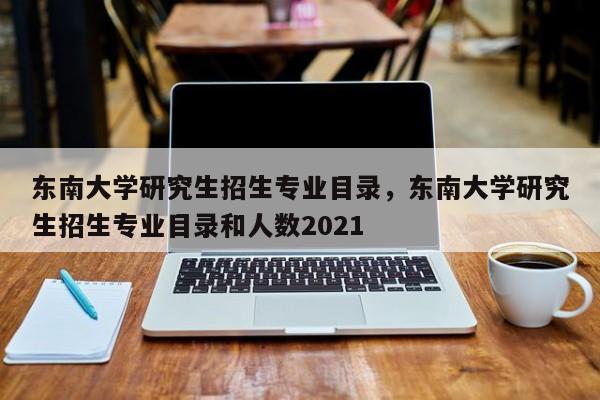 东南大学研究生招生专业目录,东南大学研究生招生专业目录和人数2021