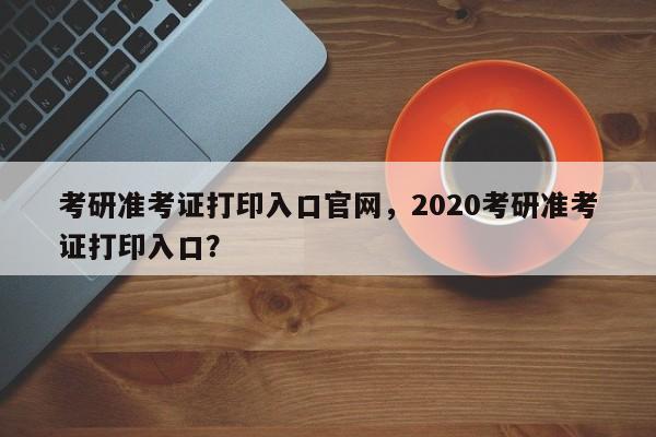 考研准考证打印入口官网,2020考研准考证打印入口?