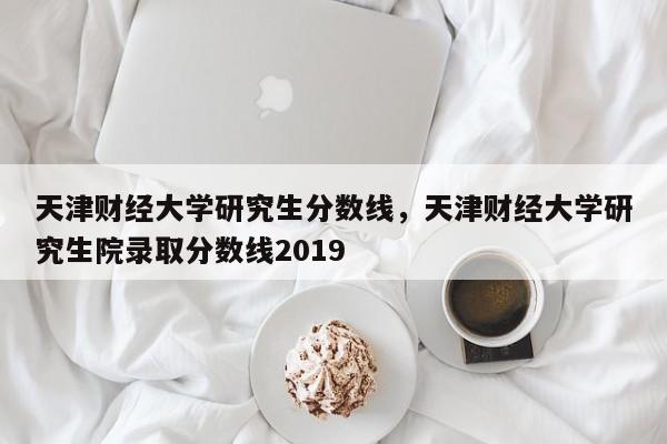 天津财经大学研究生分数线,天津财经大学研究生院录取分数线2019