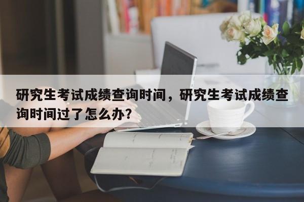 研究生考试成绩查询时间,研究生考试成绩查询时间过了怎么办?