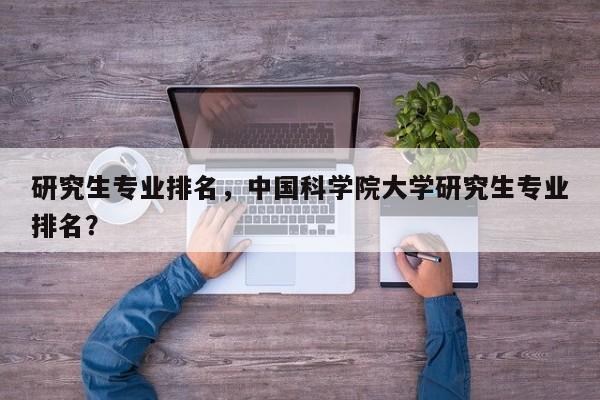 研究生专业排名,中国科学院大学研究生专业排名?