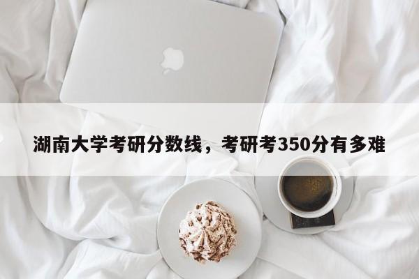 湖南大学考研分数线,考研考350分有多难