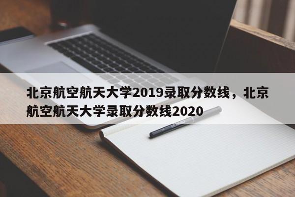 北京航空航天大学2019录取分数线,北京航空航天大学录取分数线2020