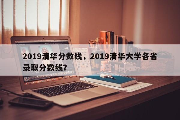 2019清华分数线,2019清华大学各省录取分数线?