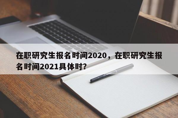 在职研究生报名时间2020,在职研究生报名时间2021具体时?