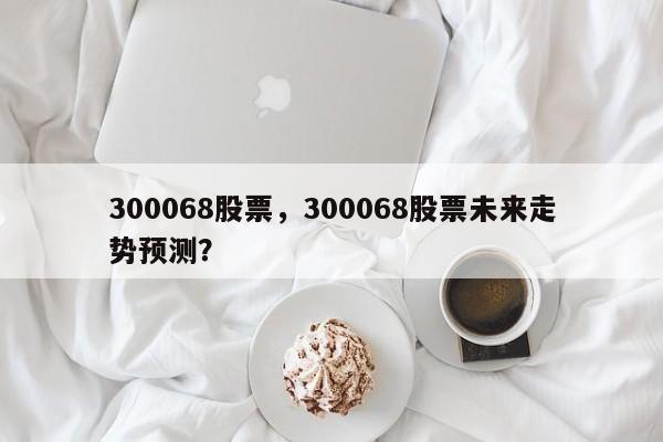 300068股票,300068股票未来走势预测?