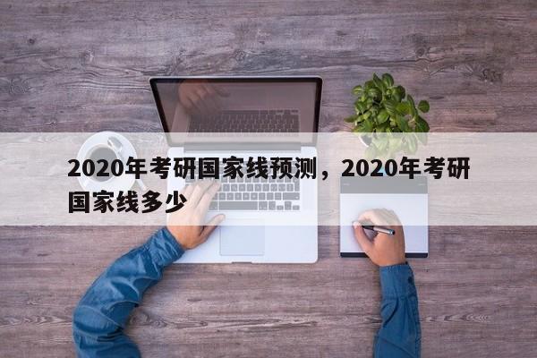 2020年考研国家线预测,2020年考研国家线多少