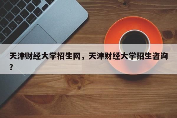 天津财经大学招生网,天津财经大学招生咨询?