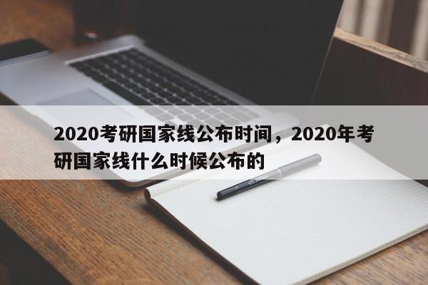 2020考研国家线公布时间,2020年考研国家线什么时候公布的