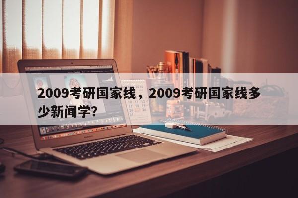 2009考研国家线,2009考研国家线多少新闻学?