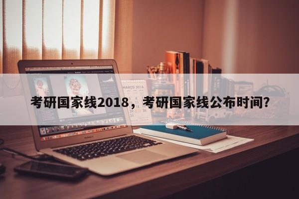 考研国家线2018,考研国家线公布时间?