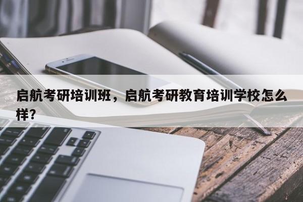 启航考研培训班,启航考研教育培训学校怎么样?