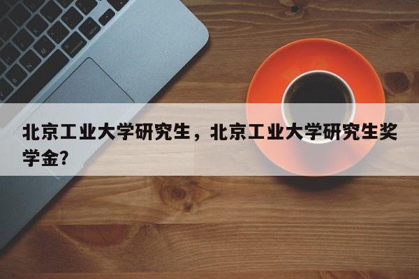 北京工业大学研究生,北京工业大学研究生奖学金?