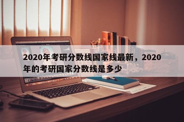 2020年考研分数线国家线最新,2020年的考研国家分数线是多少