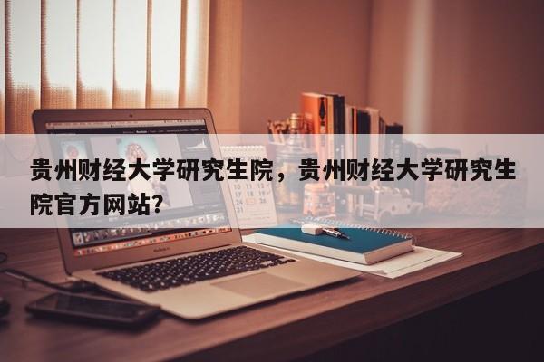 贵州财经大学研究生院,贵州财经大学研究生院官方网站?