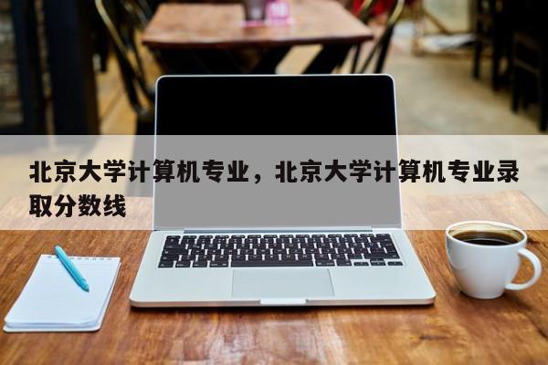 北京大学计算机专业,北京大学计算机专业录取分数线