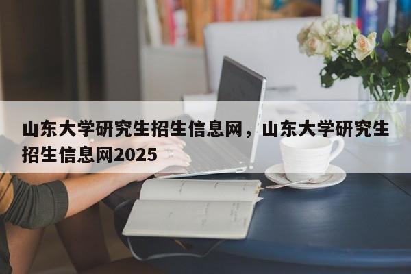 山东大学研究生招生信息网,山东大学研究生招生信息网2025