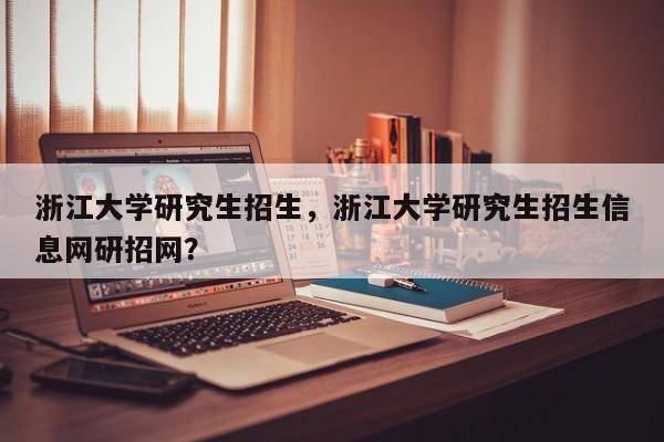 浙江大学研究生招生,浙江大学研究生招生信息网研招网?