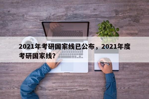 2021年考研国家线已公布,2021年度考研国家线?