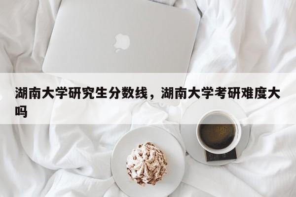 湖南大学研究生分数线,湖南大学考研难度大吗