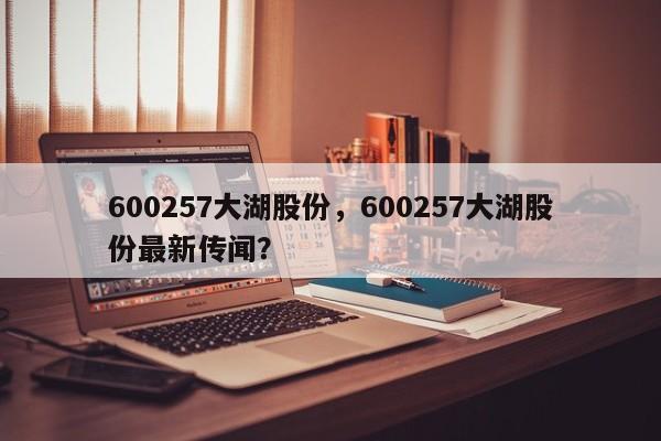 600257大湖股份,600257大湖股份最新传闻?